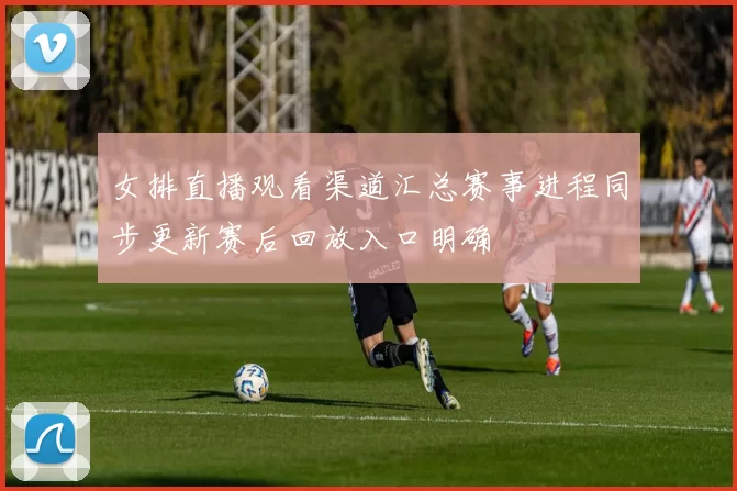 女排直播观看渠道汇总赛事进程同步更新赛后回放入口明确