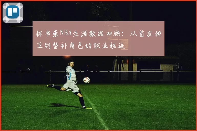 林书豪NBA生涯数据回顾：从首发控卫到替补角色的职业轨迹