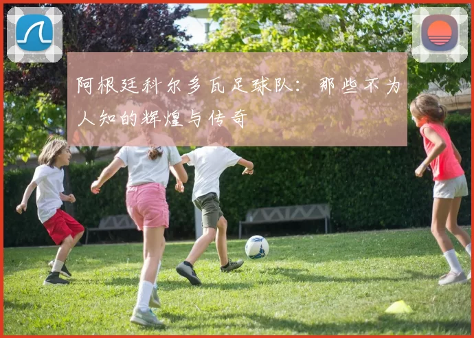 阿根廷科尔多瓦足球队：那些不为人知的辉煌与传奇