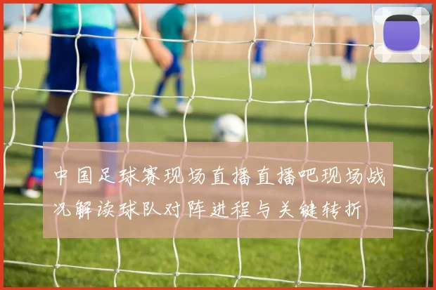 中国足球赛现场直播直播吧现场战况解读球队对阵进程与关键转折
