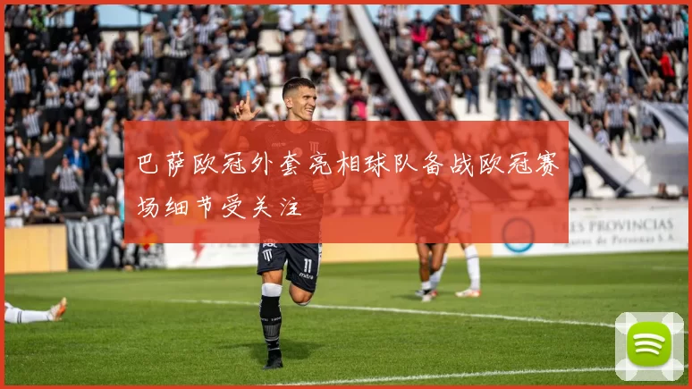 巴萨欧冠外套亮相球队备战欧冠赛场细节受关注