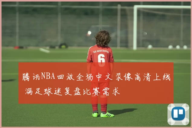 腾讯NBA回放全场中文录像高清上线 满足球迷复盘比赛需求