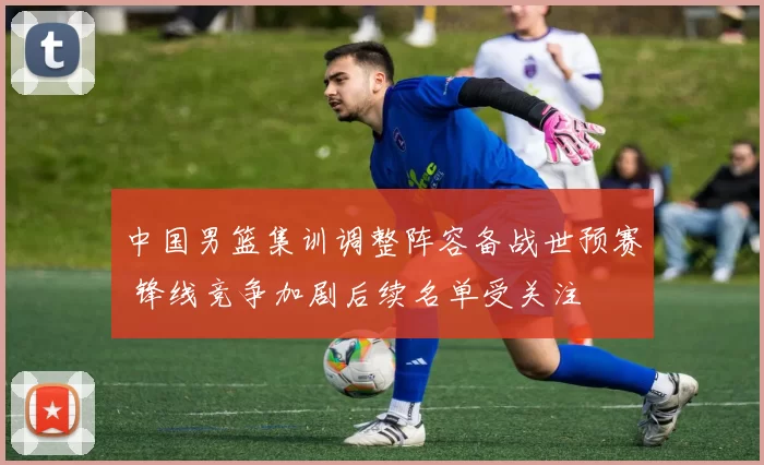 中国男篮集训调整阵容备战世预赛 锋线竞争加剧后续名单受关注