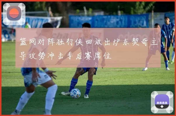 篮网对阵独行侠回放出炉东契奇主导攻势冲击季后赛席位