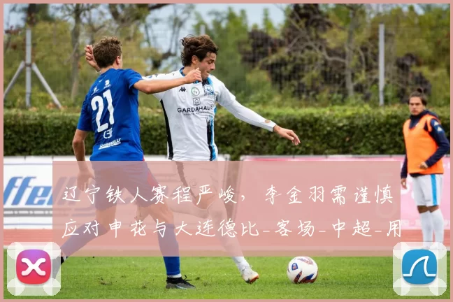 辽宁铁人赛程严峻，李金羽需谨慎应对申花与大连德比_客场_中超_用人