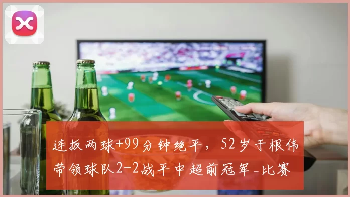 连扳两球+99分钟绝平，52岁于根伟带领球队2-2战平中超前冠军_比赛_天津_积分榜