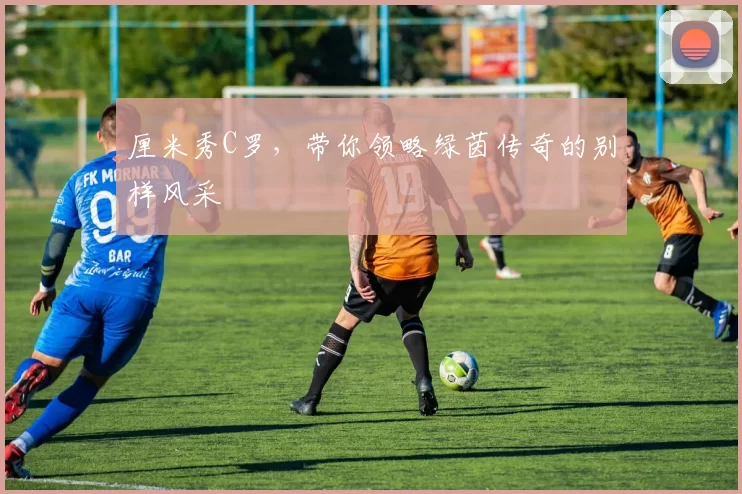 厘米秀C罗，带你领略绿茵传奇的别样风采