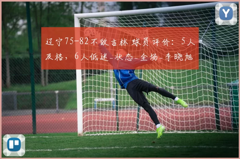 辽宁75-82不敌吉林 球员评价：5人及格，6人低迷_状态_全场_李晓旭