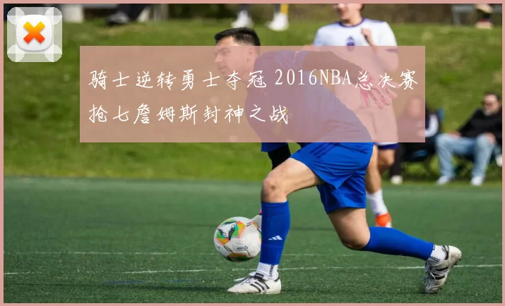 骑士逆转勇士夺冠 2016NBA总决赛抢七詹姆斯封神之战