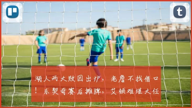 湖人两大败因出炉,老詹不找借口!东契奇赛后摊牌,艾顿难堪大任