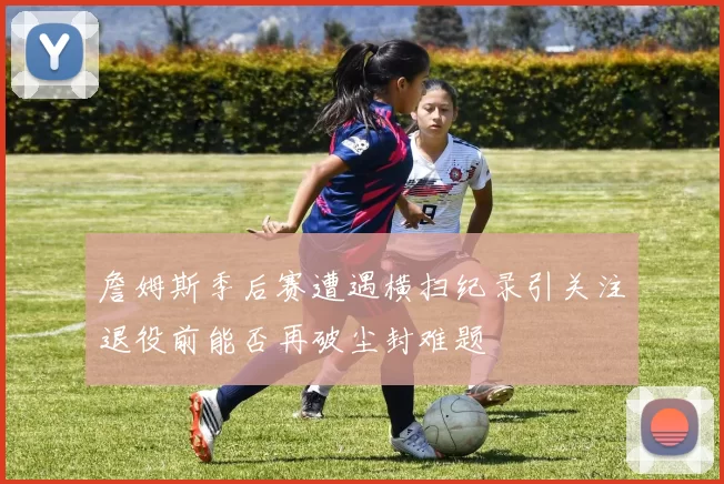 詹姆斯季后赛遭遇横扫纪录引关注退役前能否再破尘封难题