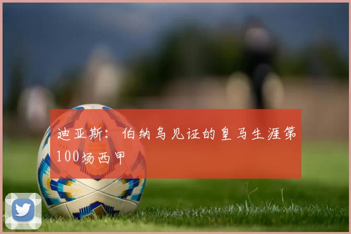 迪亚斯:伯纳乌见证的皇马生涯第100场西甲