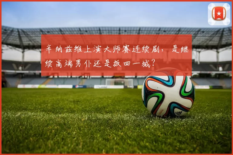 辛纳兹维上演大师赛连续剧，是继续高端男仆还是扳回一城？