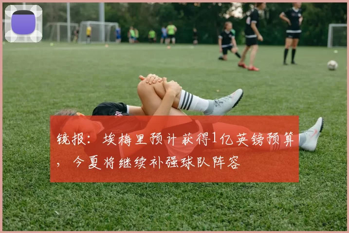 镜报:埃梅里预计获得1亿英镑预算,今夏将继续补强球队阵容
