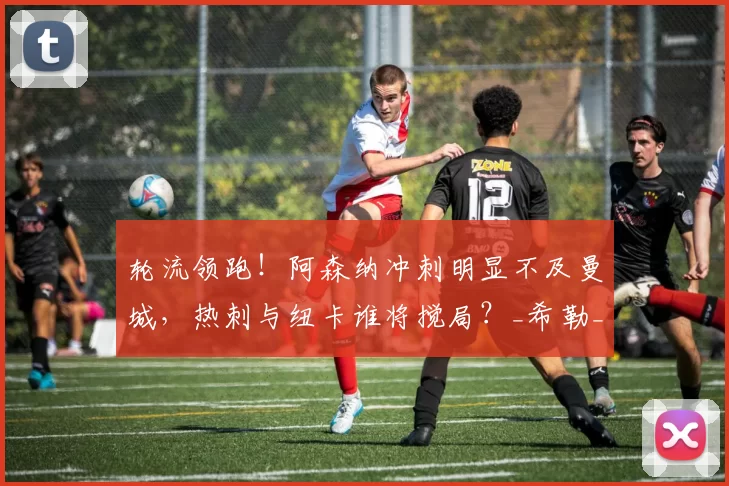 轮流领跑!阿森纳冲刺明显不及曼城,热刺与纽卡谁将搅局?_希勒_欧冠_马赛