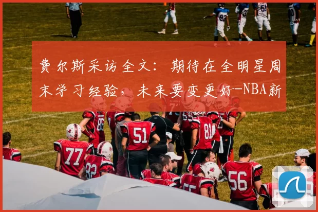 费尔斯采访全文:期待在全明星周末学习经验,未来要变更好-NBA新闻