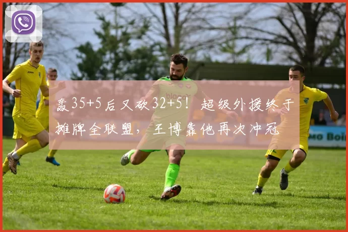 轰35+5后又砍32+5！超级外援终于摊牌全联盟，王博靠他再次冲冠