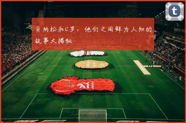 贡纳松和c罗,他们之间鲜为人知的故事大揭秘