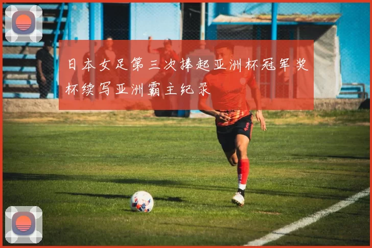 日本女足第三次捧起亚洲杯冠军奖杯续写亚洲霸主纪录