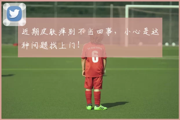 近期皮肤痒别不当回事，小心是这种问题找上门！