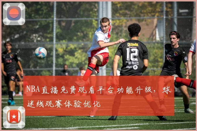 NBA直播免费观看平台功能升级，球迷线观赛体验优化