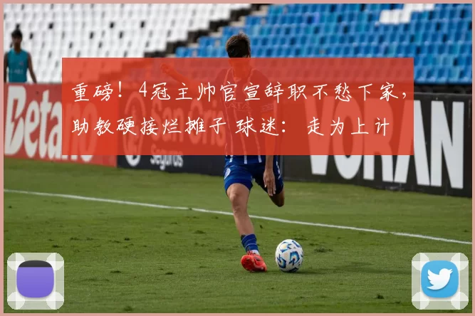 重磅！4冠主帅官宣辞职不愁下家，助教硬接烂摊子 球迷：走为上计