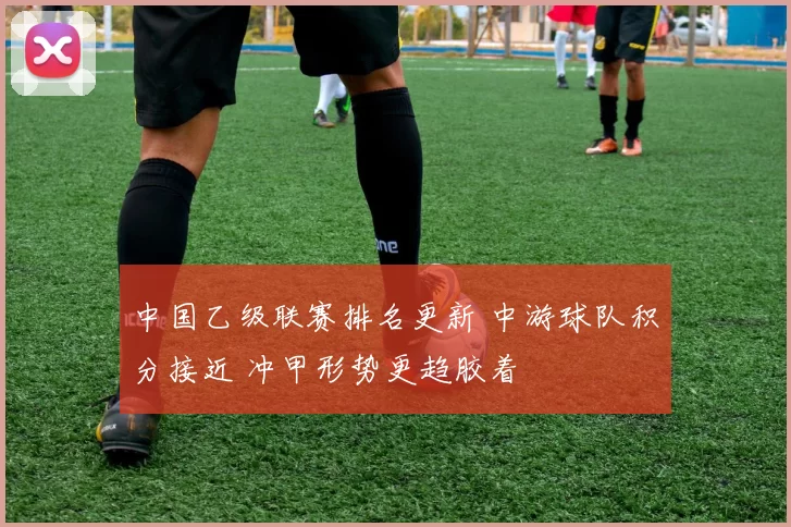 中国乙级联赛排名更新 中游球队积分接近 冲甲形势更趋胶着