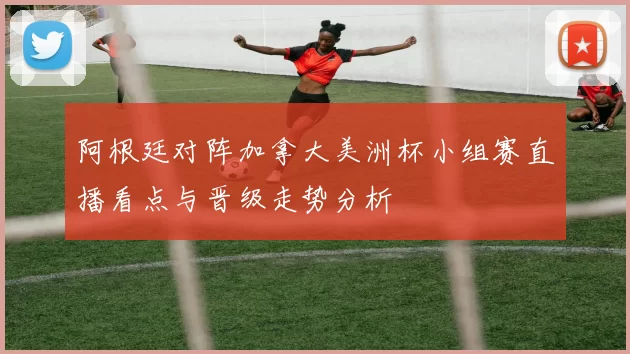 阿根廷对阵加拿大美洲杯小组赛直播看点与晋级走势分析