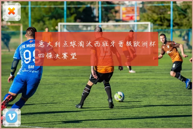 意大利点球淘汰西班牙晋级欧洲杯四强决赛望