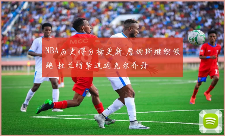 NBA历史得分榜更新 詹姆斯继续领跑 杜兰特紧追迈克尔乔丹