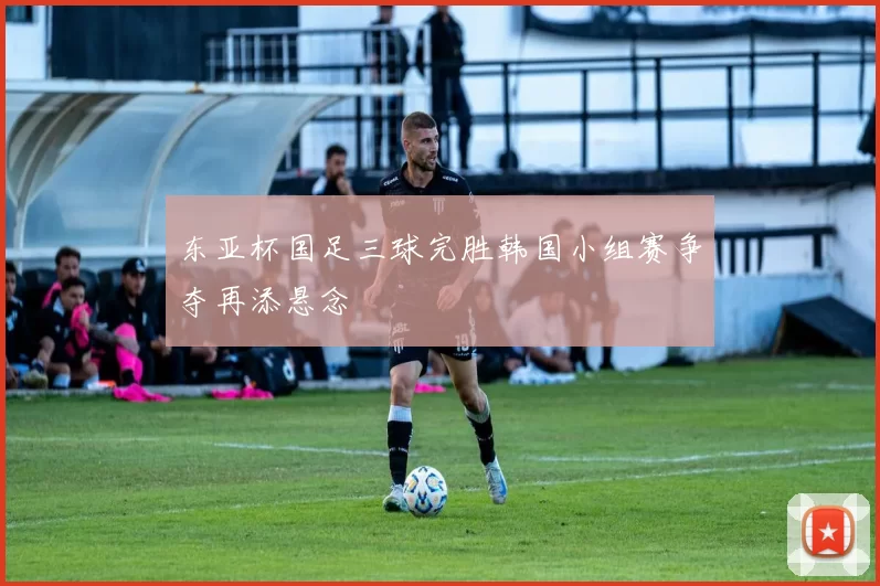 东亚杯国足三球完胜韩国小组赛争夺再添悬念