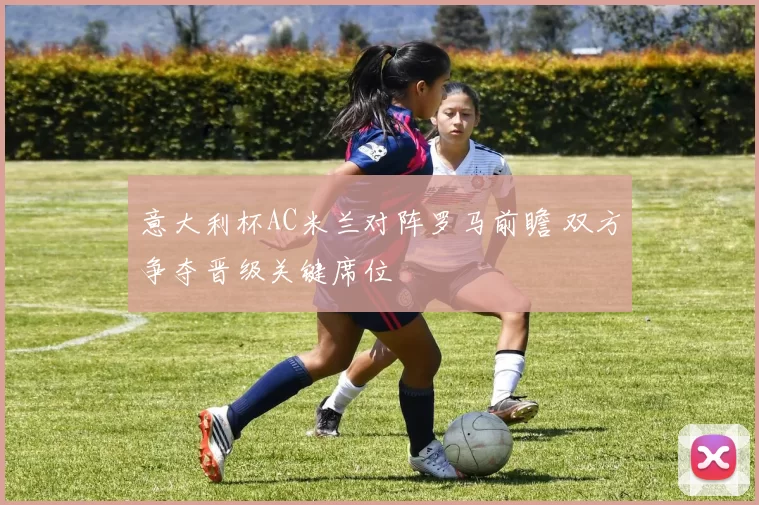 意大利杯AC米兰对阵罗马前瞻 双方争夺晋级关键席位