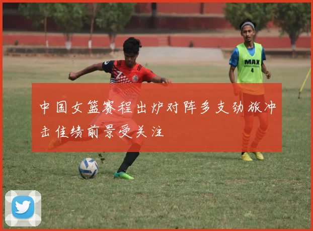 中国女篮赛程出炉对阵多支劲旅冲击佳绩前景受关注