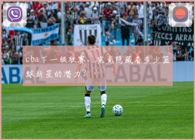 cba下一级联赛，究竟隐藏着多少篮球新星的潜力？