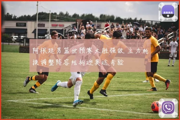 阿根廷男篮世预赛大胜强敌 主力轮换调整阵容结构迎奥运考验