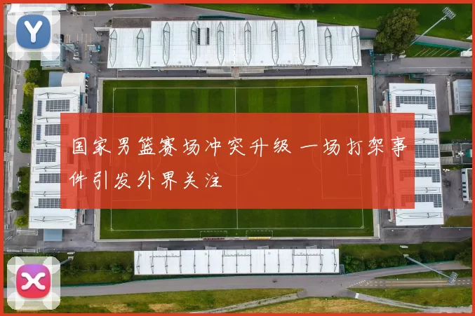 国家男篮赛场冲突升级 一场打架事件引发外界关注