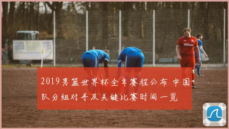 2019男篮世界杯全年赛程公布 中国队分组对手及关键比赛时间一览