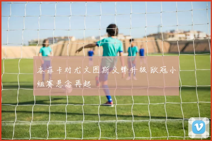 本菲卡对尤文图斯交锋升级 欧冠小组赛悬念再起