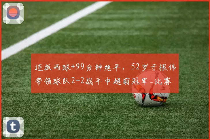 连扳两球+99分钟绝平，52岁于根伟带领球队2-2战平中超前冠军_比赛_天津_积分榜