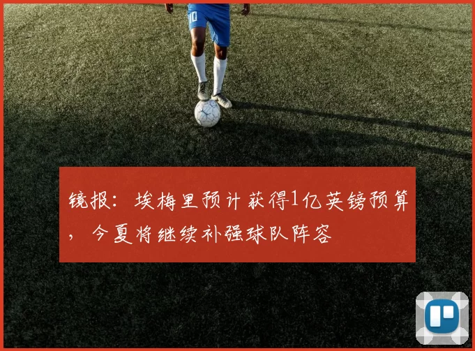 镜报：埃梅里预计获得1亿英镑预算，今夏将继续补强球队阵容