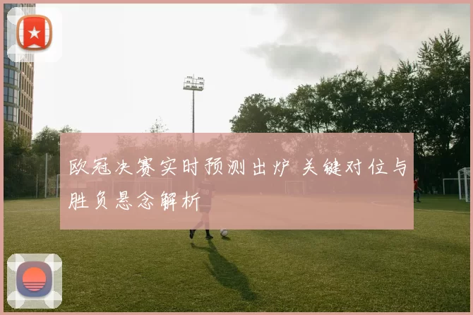 欧冠决赛实时预测出炉 关键对位与胜负悬念解析