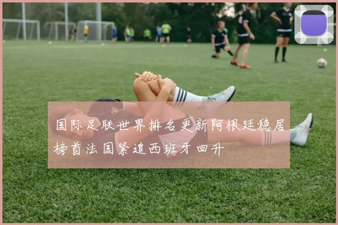国际足联世界排名更新阿根廷稳居榜首法国紧追西班牙回升