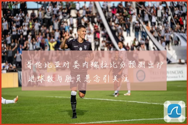 哥伦比亚对委内瑞拉比分预测出炉 进球数与胜负悬念引关注