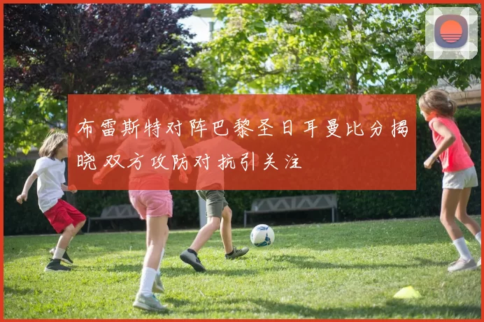 布雷斯特对阵巴黎圣日耳曼比分揭晓 双方攻防对抗引关注