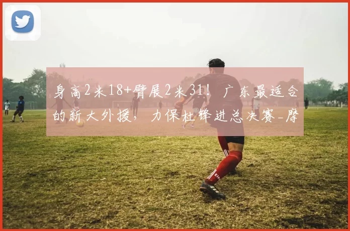 身高2米18+臂展2米31!广东最适合的新大外援,力保杜锋进总决赛_摩西布朗_北京_上海