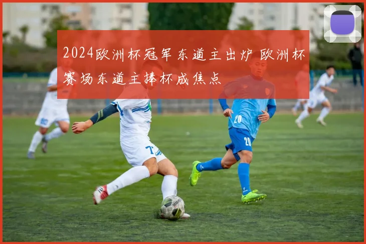 2024欧洲杯冠军东道主出炉 欧洲杯赛场东道主捧杯成焦点