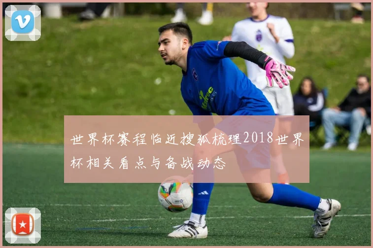 世界杯赛程临近搜狐梳理2018世界杯相关看点与备战动态
