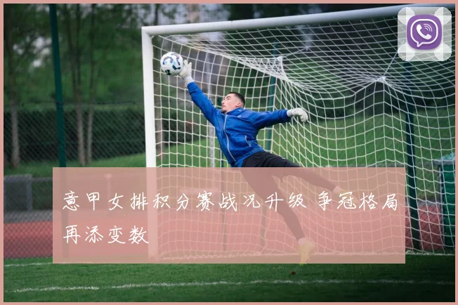 意甲女排积分赛战况升级 争冠格局再添变数