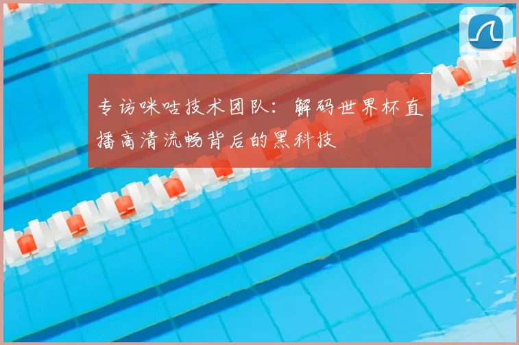 专访咪咕技术团队:解码世界杯直播高清流畅背后的黑科技