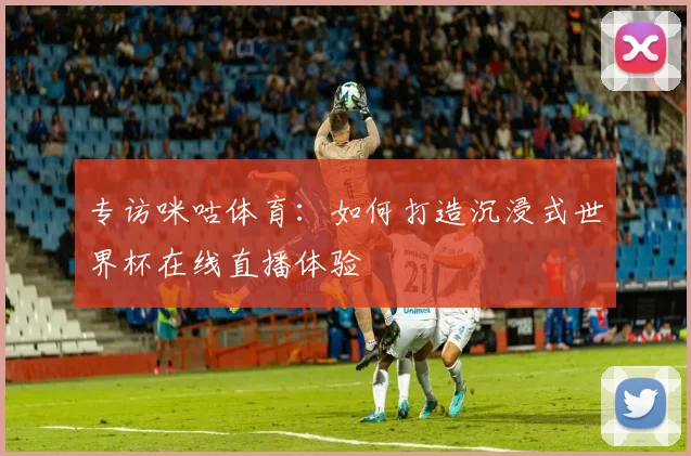 专访咪咕体育：如何打造沉浸式世界杯在线直播体验